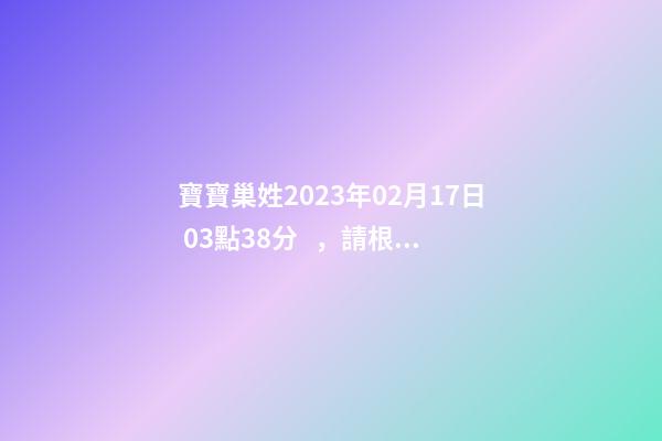 寶寶巢姓2023年02月17日 03點38分，請根據(jù)八字喜用神推薦名字